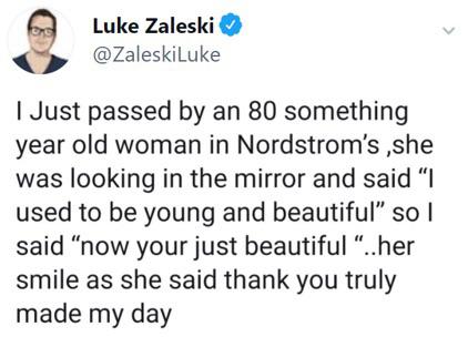 Luke Zaleski I Just passed by an 80 something year old woman in Nordstrom's ,she was looking in the mirror and said "I used to be young and beautiful so I said "now your just beautiful "..her smile as she said thank you truly made my day