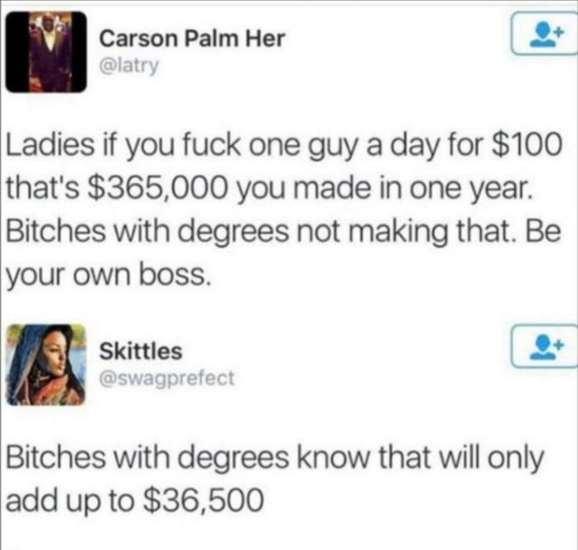 dark-memes web page - Carson Palm Her Ladies if you fuck one guy a day for $100 that's $365,000 you made in one year. Bitches with degrees not making that. Be your own boss. Skittles Bitches with degrees know that will only add up to $36,500