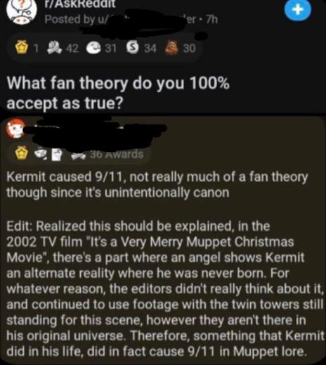 dark-memes screenshot - PAskRedan Posted by u er 7h 31 $ 34 330 1 42 What fan theory do you 100% accept as true? 36 Awards Kermit caused 911, not really much of a fan theory though since it's unintentionally canon Edit Realized this should be explained, i