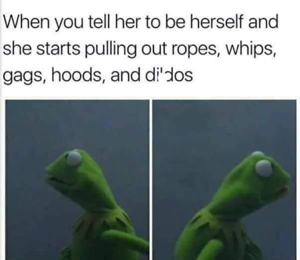 dirty-memesyou tell her it's been a while - When you tell her to be herself and she starts pulling out ropes, whips, gags, hoods, and didos