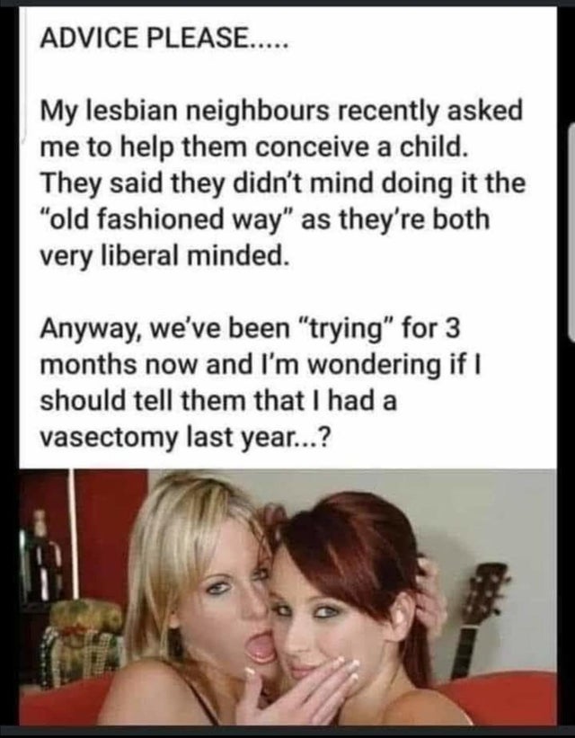 dirty-memeshead - Advice Please..... My lesbian neighbours recently asked me to help them conceive a child. They said they didn't mind doing it the "old fashioned way" as they're both very liberal minded. Anyway, we've been "trying" for 3 months now and I