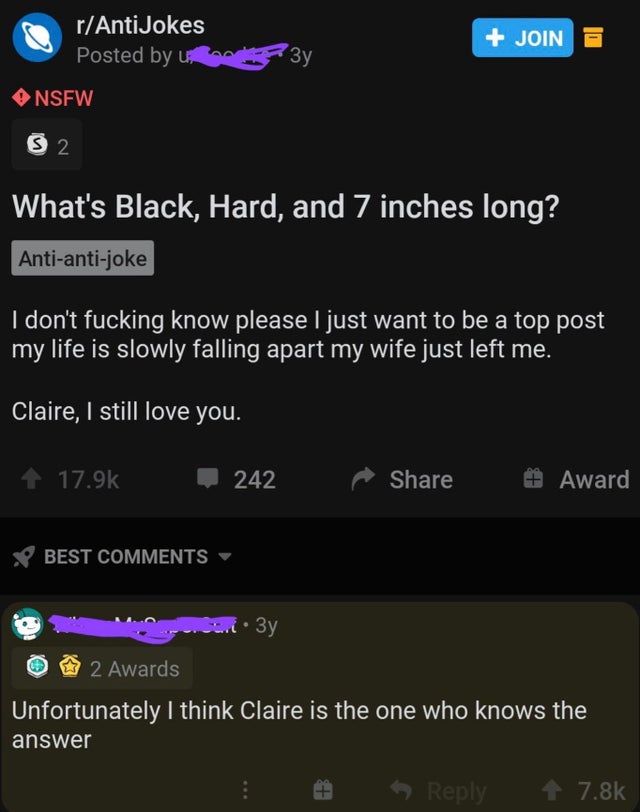 dirty-memesscreenshot - rAnti Jokes Posted by u Join Nsfw 2 What's Black, Hard, and 7 inches long? Antiantijoke I don't fucking know please I just want to be a top post my life is slowly falling apart my wife just left me. Claire, I still love you. 242 Aw