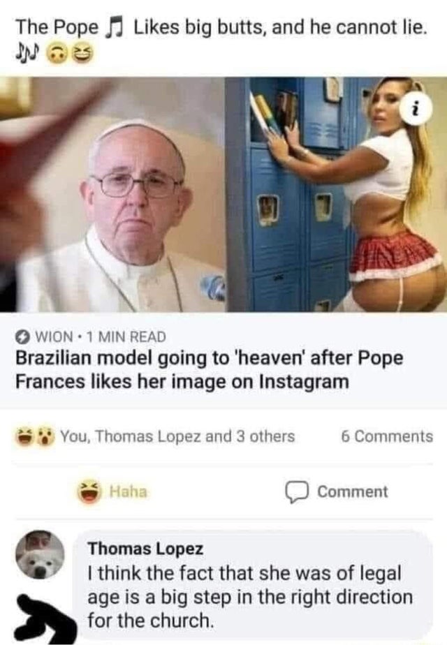 dirty-memeslike big butts - The Pope Jj big butts, and he cannot lie. i Wion. 1 Min Read Brazilian model going to 'heaven' after Pope Frances her image on Instagram You, Thomas Lopez and 3 others 6 Haha Comment Thomas Lopez I think the fact that she was o