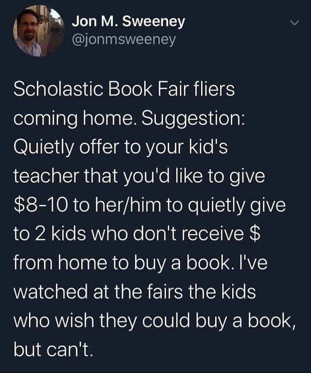 atmosphere - > Jon M. Sweeney Scholastic Book Fair fliers coming home. Suggestion Quietly offer to your kid's teacher that you'd to give $810 to herhim to quietly give to 2 kids who don't receive $ from home to buy a book. I've watched at the fairs the ki