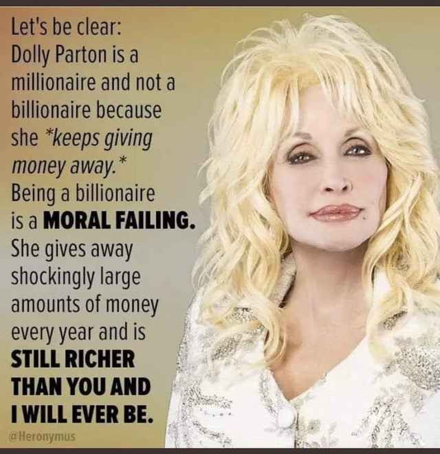 dolly parton billionaire - Let's be clear Dolly Parton is a millionaire and not a billionaire because she keeps giving money away. Being a billionaire is a Moral Failing. She gives away shockingly large amounts of money every year and is Still Richer Than