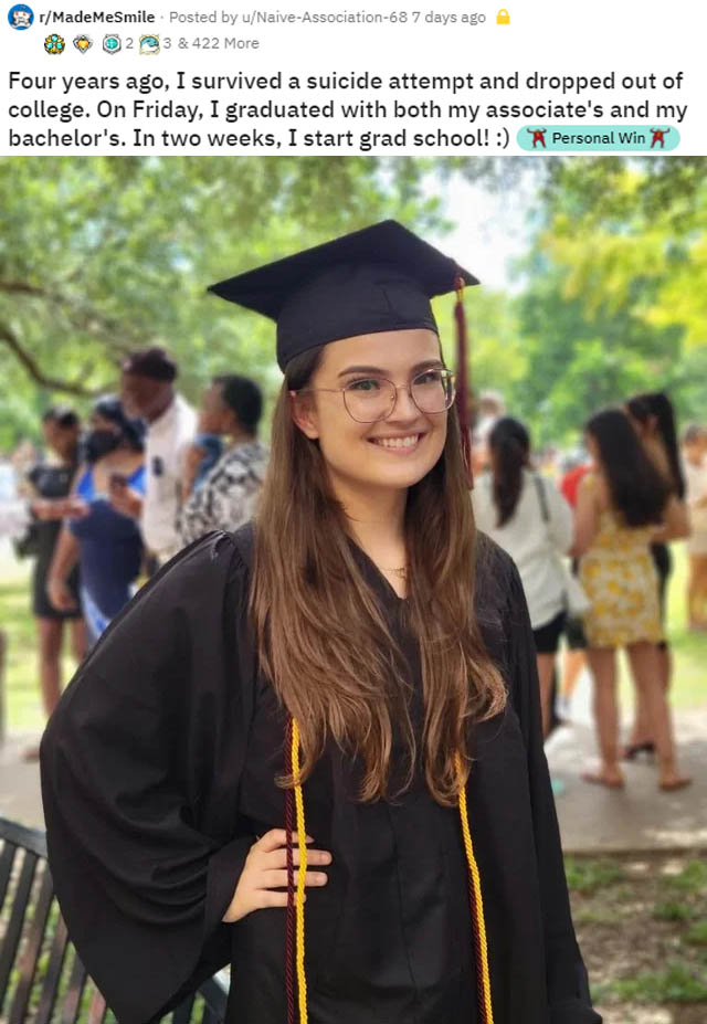 graduation - MadeMeSmile . Posted by uNaiveAssociation68 7 days ago 2 3 & 422 More Four years ago, I survived a suicide attempt and dropped out of college. On Friday, I graduated with both my associate's and my bachelor's. In two weeks, I start grad schoo