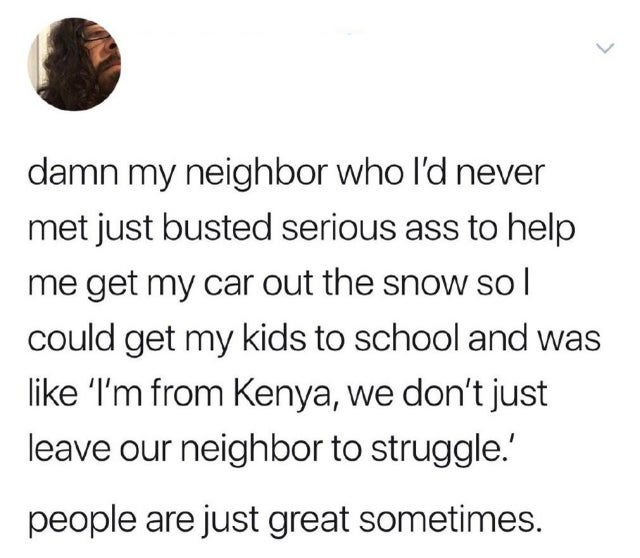 point - > damn my neighbor who I'd never met just busted serious ass to help me get my car out the snow sol could get my kids to school and was 'I'm from Kenya, we don't just leave our neighbor to struggle.' people are just great sometimes.