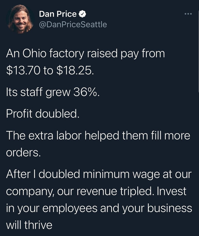 presentation - Dan Price Seattle An Ohio factory raised pay from $13.70 to $18.25. Its staff grew 36%. Profit doubled. The extra labor helped them fill more orders. After I doubled minimum wage at our company, our revenue tripled. Invest in your employees