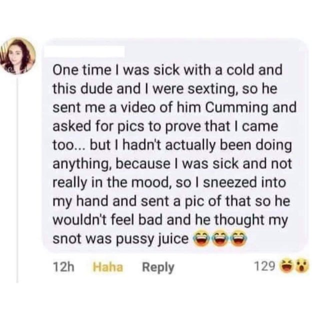 document - One time I was sick with a cold and this dude and I were sexting, so he sent me a video of him Cumming and asked for pics to prove that I came too... but I hadn't actually been doing anything, because I was sick and not really in the mood, so I