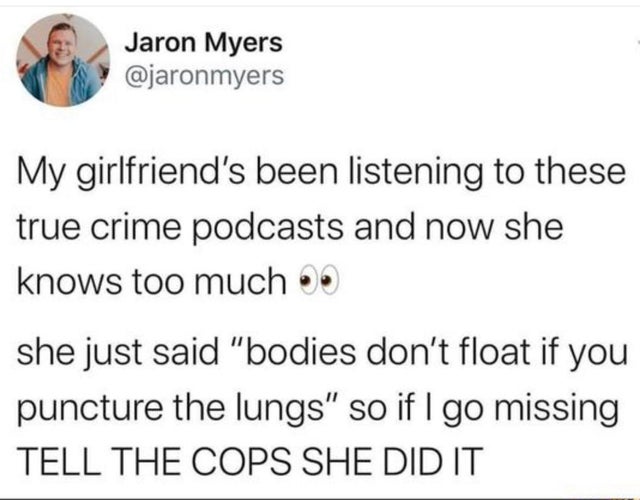 concur with you wholeheartedly my african american brother - Jaron Myers My girlfriend's been listening to these true crime podcasts and now she knows too much she just said "bodies don't float if you puncture the lungs" so if I go missing Tell The Cops S