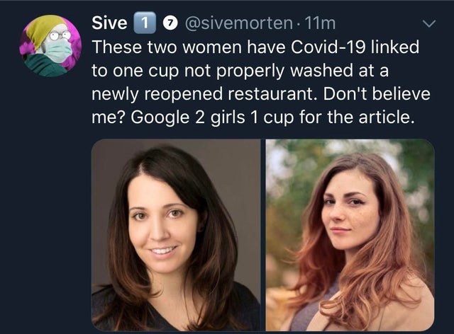 dirty memes-2 girls 1 cup - Sive 1 . 11m These two women have Covid19 linked to one cup not properly washed at a newly reopened restaurant. Don't believe me? Google 2 girls 1 cup for the article.