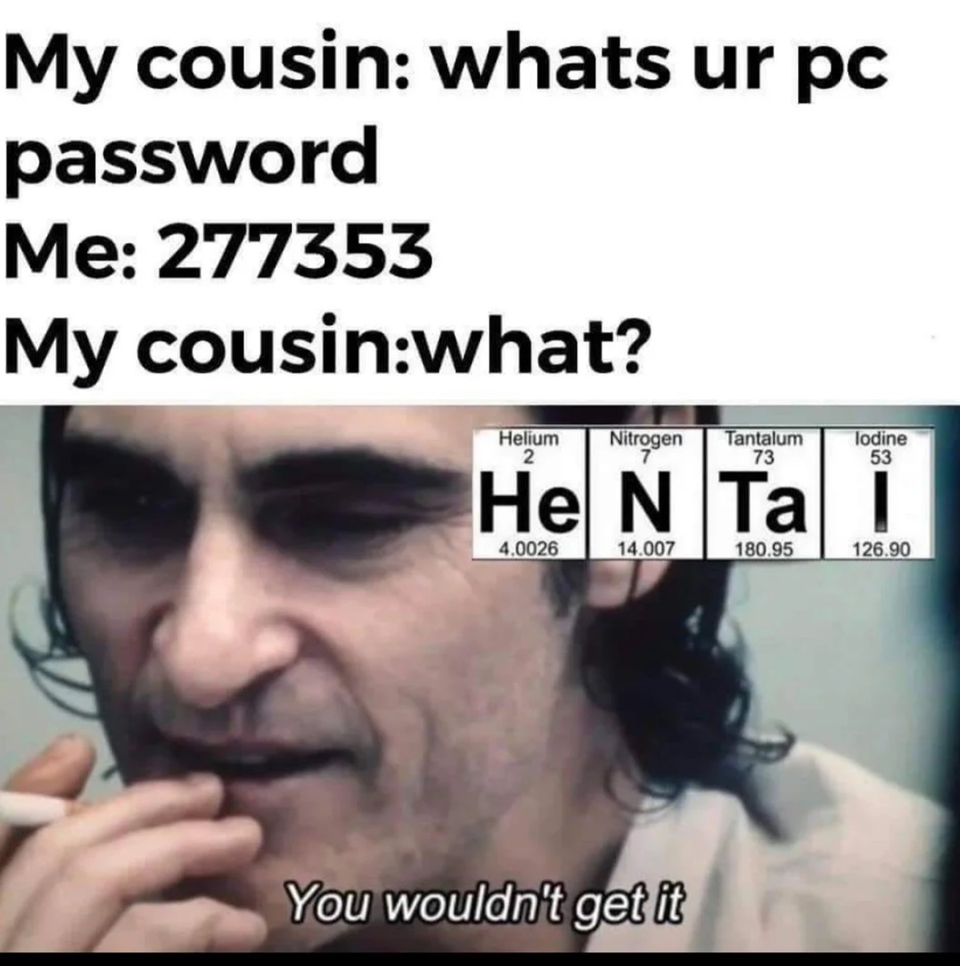dirty memes-your password meme - My cousin whats ur pc password Me 277353 My cousinwhat? Helium Nitrogen Tantalum 73 lodine 53 He N Ta i 40026 14.007 180.95 126.00 You wouldn't get it
