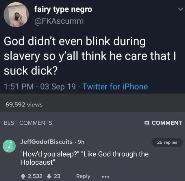 dark memes- screenshot - fairy type negro God didn't even blink during slavery so y'all think he care that I suck dick? 03 Sep 19 Twitter for iPhone 69,592 views Best Comment 29 replies J JeffGodofBiscuits 9h "How'd you sleep?" " God through the Holocaust