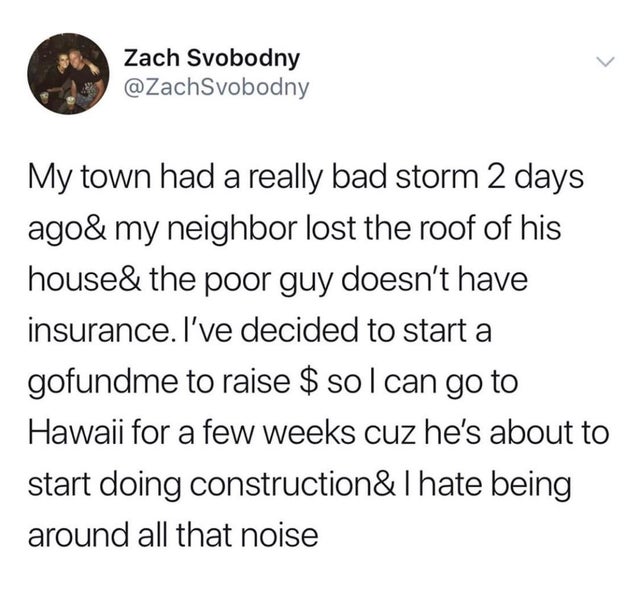 angle - > Zach Svobodny My town had a really bad storm 2 days ago& my neighbor lost the roof of his house& the poor guy doesn't have insurance. I've decided to start a gofundme to raise $ sol can go to Hawaii for a few weeks cuz he's about to start doing…