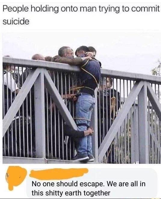 suicide meme - People holding onto man trying to commit suicide No one should escape. We are all in this shitty earth together