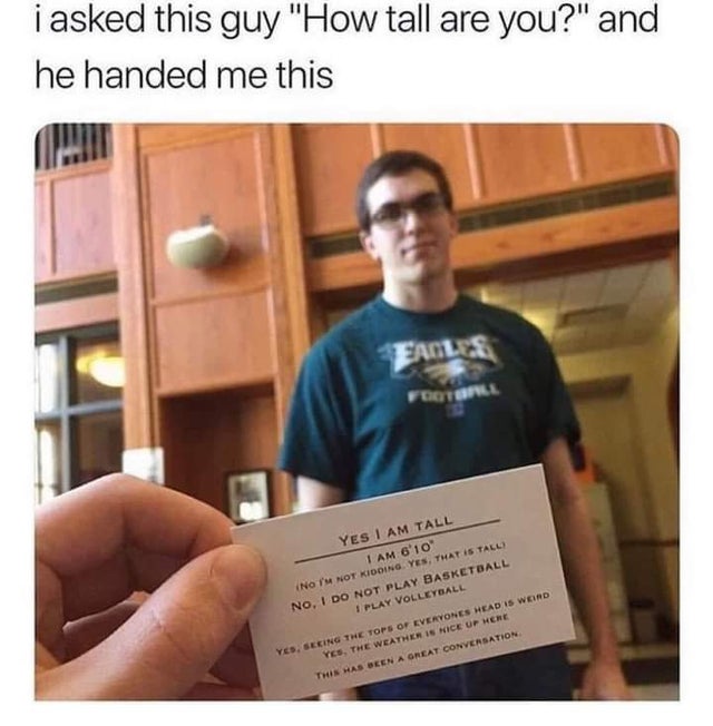 asked this guy how tall are you - i asked this guy "How tall are you?" and he handed me this Ftone Yes I Am Tall I Am 6'10 No I'M Not Kidding. Yes, That Is Tall No, I Do Not Play Basketball 1 Play Volleyball Yes, Seeing The Tops Of Everyones Head Is Weid 