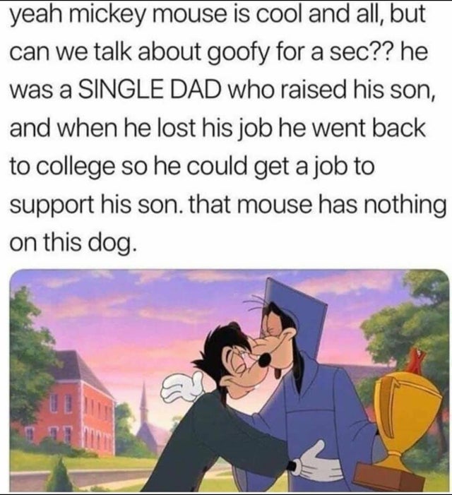 mickey mouse memes - yeah mickey mouse is cool and all, but can we talk about goofy for a sec?? he was a Single Dad who raised his son, and when he lost his job he went back to college so he could get a job to support his son, that mouse has nothing on th