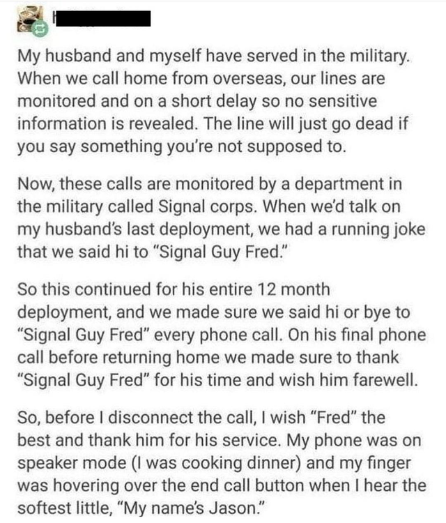 document - My husband and myself have served in the military. When we call home from overseas, our lines are monitored and on a short delay so no sensitive information is revealed. The line will just go dead if you say something you're not supposed to. No