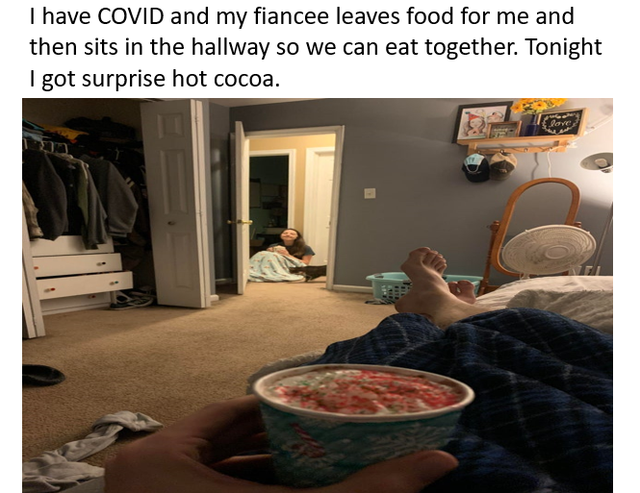 room - I have Covid and my fiancee leaves food for me and then sits in the hallway so we can eat together. Tonight I got surprise hot cocoa.