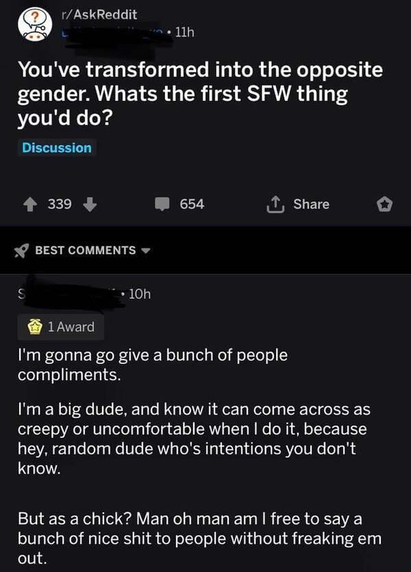 r/AskReddit - rAskReddit 11h You've transformed into the opposite gender. Whats the first Sfw thing you'd do? Discussion 339 654 1 Best S 10h 1 Award I'm gonna go give a bunch of people compliments. I'm a big dude, and know it can come across as creepy or