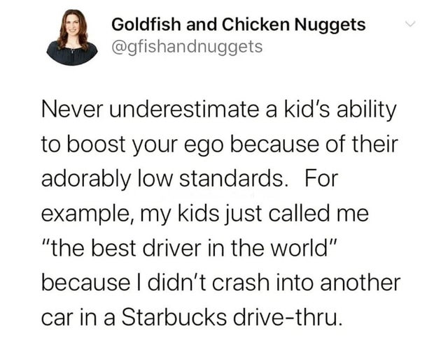angle - Goldfish and Chicken Nuggets Never underestimate a kid's ability to boost your ego because of their adorably low standards. For example, my kids just called me "the best driver in the world" because I didn't crash into another car in a Starbucks d