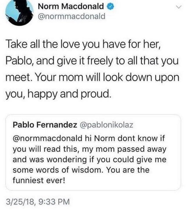 document - Norm Macdonald Take all the love you have for her, Pablo, and give it freely to all that you meet. Your mom will look down upon you, happy and proud. Pablo Fernandez hi Norm dont know if you will read this, my mom passed away and was wondering 