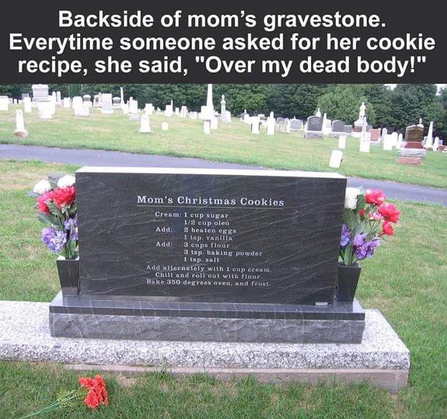 cookie recipe over my dead body - Backside of mom's gravestone. Everytime someone asked for her cookie recipe, she said, "Over my dead body!" Mom's Christmas Cookies Cream 1 cup sugar 12 cup oleo Add 2 beaten egg 1 tsp vanilla Add 3 cups flour 3 tsp bakin