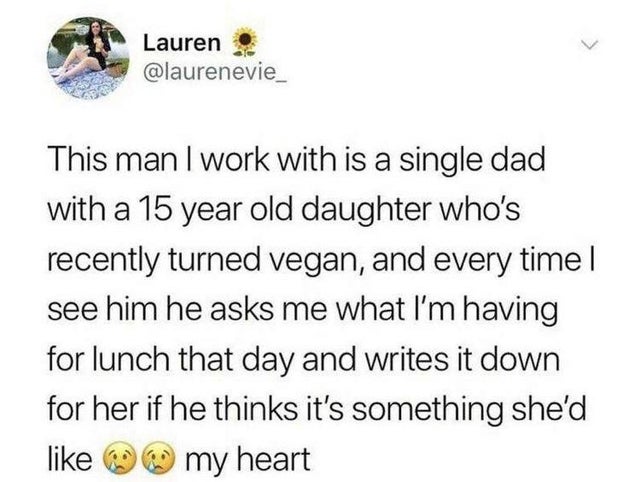 Lauren This man I work with is a single dad with a 15 year old daughter who's recently turned vegan, and every time. see him he asks me what I'm having for lunch that day and writes it down for her if he thinks it's something she'd my heart