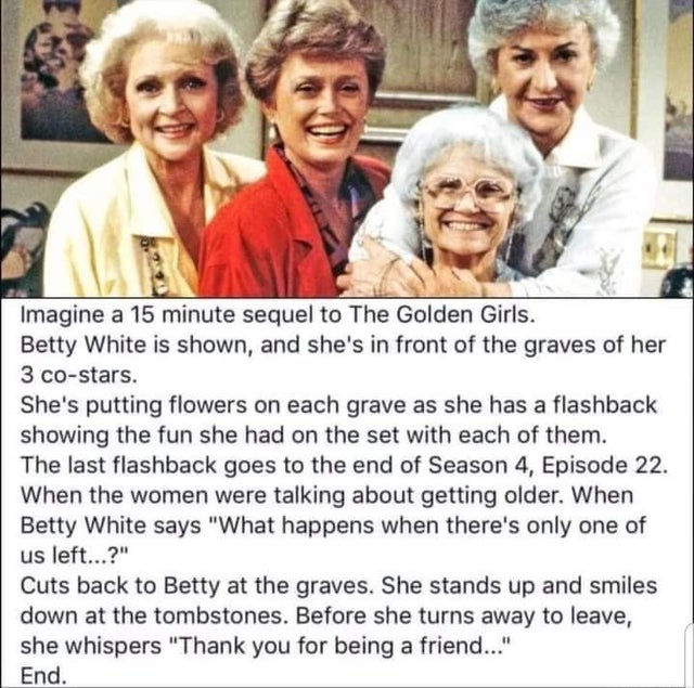 golden girls what happens when there's only one of us left - Imagine a 15 minute sequel to The Golden Girls. Betty White is shown, and she's in front of the graves of her 3 costars. She's putting flowers on each grave as she has a flashback showing the fu