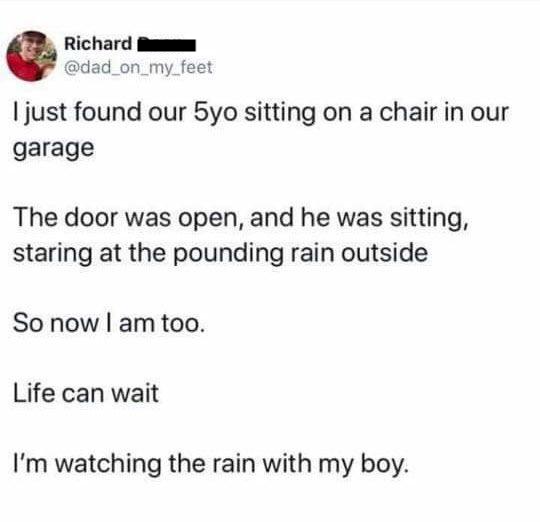 paper - Richard I just found our 5yo sitting on a chair in our garage The door was open, and he was sitting, staring at the pounding rain outside So now I am too. Life can wait I'm watching the rain with my boy.
