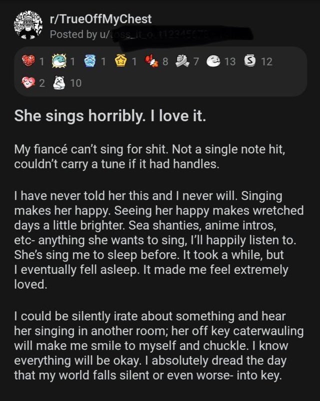 screenshot - rTrueOffMyChest Posted by uss_iLOTPRAECE 1 1 1 1 8 7 13 S 12 2 10 She sings horribly. I love it. My fianc can't sing for shit. Not a single note hit, couldn't carry a tune if it had handles. I have never told her this and I never will. Singin