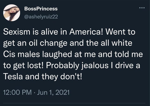 BossPrincess Sexism is alive in America! Went to get an oil change and the all white Cis males laughed at me and told me to get lost! Probably jealous I drive a Tesla and they don't!