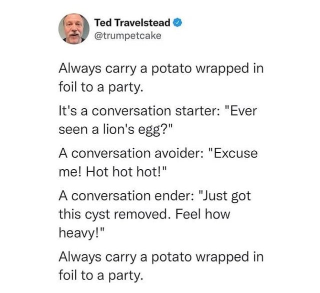 angle - Ted Travelstead Always carry a potato wrapped in foil to a party. It's a conversation starter "Ever seen a lion's egg?" A conversation avoider "Excuse me! Hot hot hot!" A conversation ender "Just got this cyst removed. Feel how heavy!" Always carr
