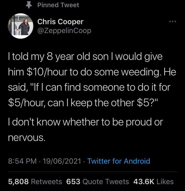 atmosphere - Pinned Tweet Chris Cooper Coop I told my 8 year old son I would give him $10hour to do some weeding. He said, "If I can find someone to do it for $5hour, can I keep the other $5?" I don't know whether to be proud or nervous. . 19062021 Twitte