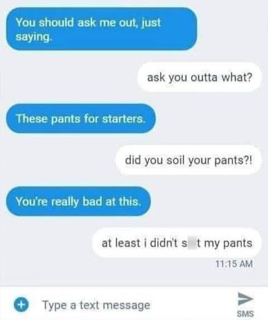 document - You should ask me out, just saying ask you outta what? These pants for starters. did you soil your pants?! You're really bad at this. at least i didn't s t my pants Type a text message Sms