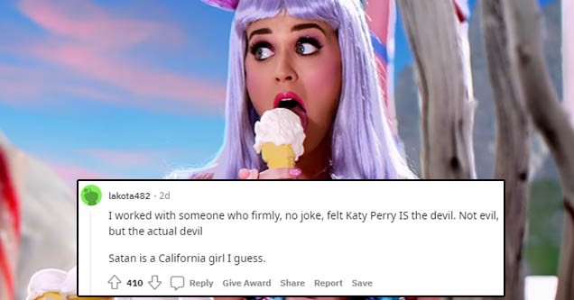 katy perry iconic - lakota482 2d I worked with someone who firmly, no joke, felt Katy Perry is the devil. Not evil, but the actual devil Satan is a California girl I guess. 4103 Give Award Report Save