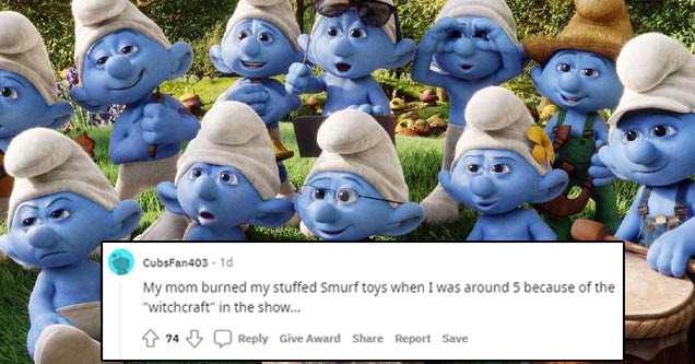 smurfs for dp - CubsFan403 10 My mom burned my stuffed Smurf toys when I was around 5 because of the "Witchcraft" in the show... 474 Give Award Report Save