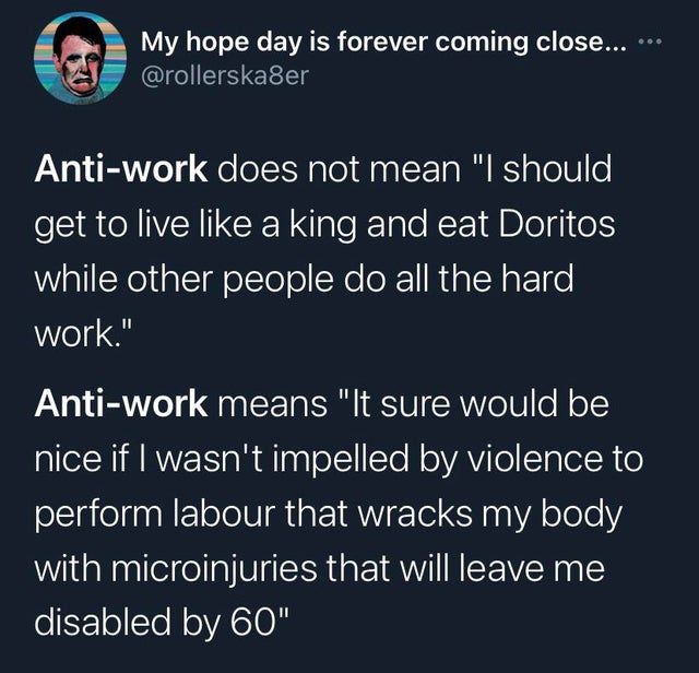 sky - My hope day is forever coming close... Antiwork does not mean "I should get to live a king and eat Doritos while other people do all the hard work." Antiwork means "It sure would be nice if I wasn't impelled by violence to perform labour that wracks