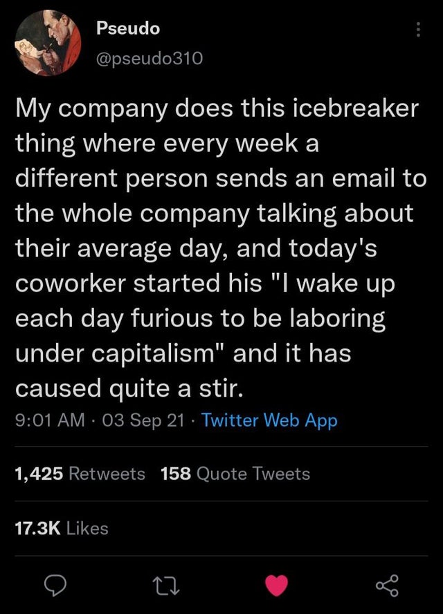 screenshot - Pseudo My company does this icebreaker thing where every week a different person sends an email to the whole company talking about their average day, and today's coworker started his "I wake up each day furious to be laboring under capitalism