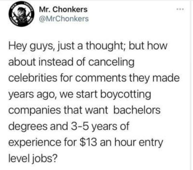 appreciation tweet - Mr. Chonkers Hey guys, just a thought; but how about instead of canceling celebrities for they made years ago, we start boycotting companies that want bachelors degrees and 35 years of experience for $13 an hour entry level jobs?