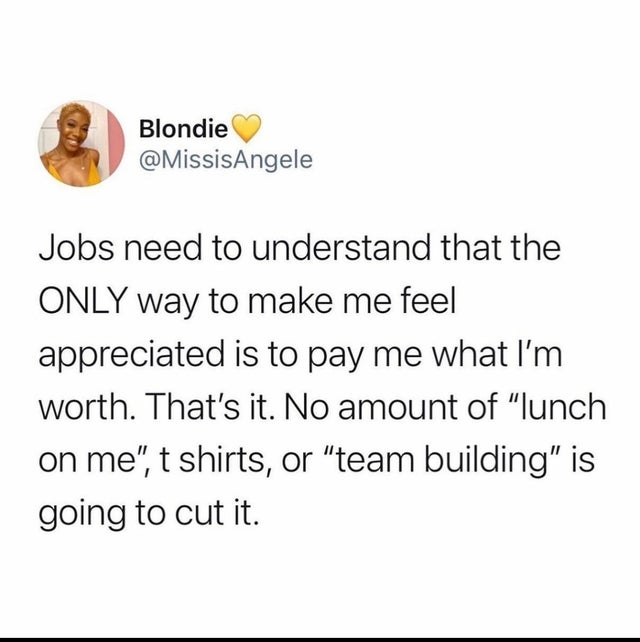 paper - Blondie Jobs need to understand that the Only way to make me feel appreciated is to pay me what I'm worth. That's it. No amount of "lunch on me", t shirts, or "team building" is going to cut it.