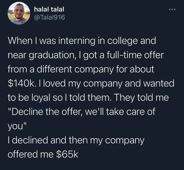 atmosphere - halal talal When I was interning in college and near graduation, I got a fulltime offer from a different company for about $. I loved my company and wanted to be loyal so I told them. They told me "Decline the offer, we'll take care of you" I