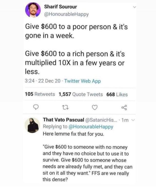 document - Sharif Sourour Give $600 to a poor person & it's gone in a week. Give $600 to a rich person & it's multiplied 10X in a few years or less. . 22 Dec 20 Twitter Web App 105 1,557 Quote Tweets 668 27 That Vato Pascual ....1m Here lemme fix that for