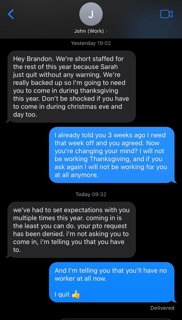 screenshot - J a John Work Yesterday Hey Brandon. We're short staffed for the rest of this year because Sarah just quit without any warning. We're really backed up so I'm going to need you to come in during thanksgiving this year. Don't be shocked if you 