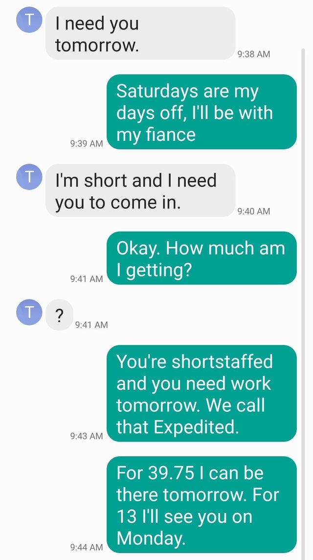 number - T I need you tomorrow. Saturdays are my days off, I'll be with my fiance J I'm short and I need T you to come in. Okay. How much am I getting? T ? You're shortstaffed and you need work tomorrow. We call that Expedited. For 39.75 l can be there to