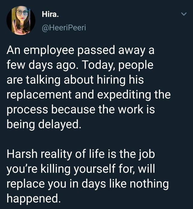 Screenshot - Hira. > An employee passed away a few days ago. Today, people are talking about hiring his replacement and expediting the process because the work is being delayed. Harsh reality of life is the job you're killing yourself for, will replace yo