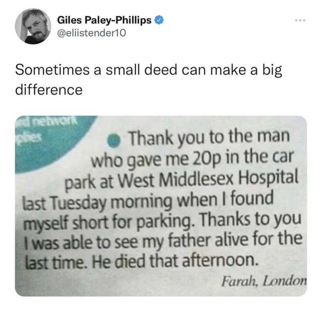 material - Giles PaleyPhillips Sometimes a small deed can make a big difference phes a reator Thank you to the man who gave me 20p in the car park at West Middlesex Hospital last Tuesday morning when I found myself short for parking. Thanks to you I was a