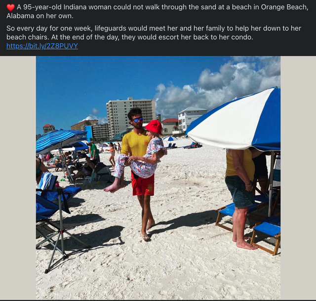 vacation - A 95yearold Indiana woman could not walk through the sand at a beach in Orange Beach, Alabama on her own. So every day for one week, lifeguards would meet her and her family to help her down to her beach chairs. At the end of the day, they woul