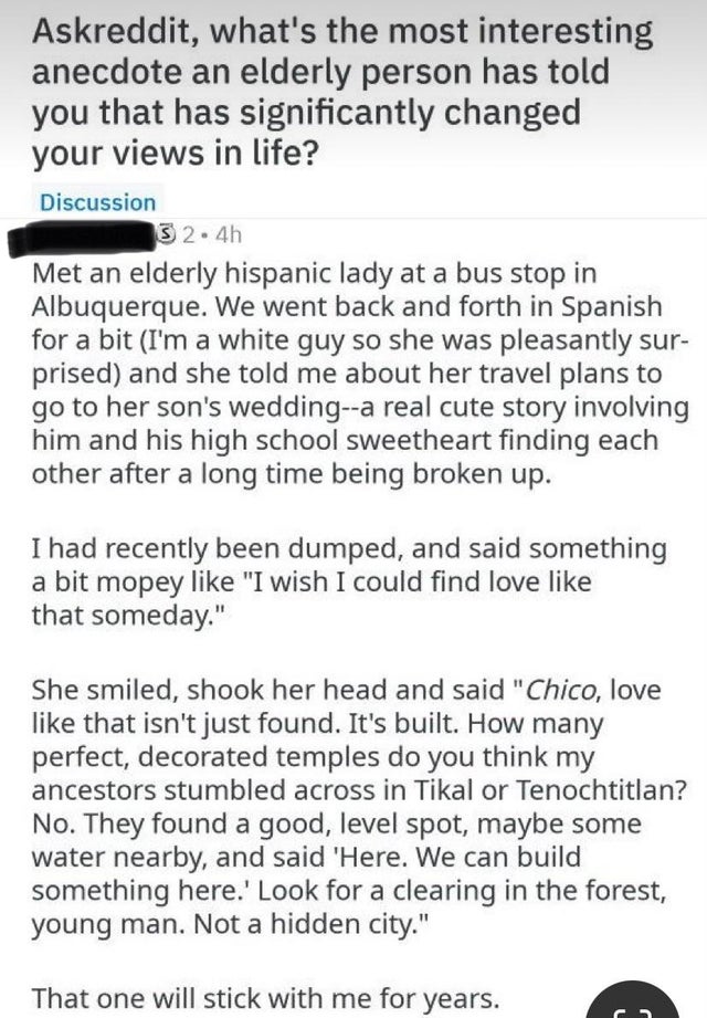 document - Askreddit, what's the most interesting anecdote an elderly person has told you that has significantly changed your views in life? Discussion 3 2.4h Met an elderly hispanic lady at a bus stop in Albuquerque. We went back and forth in Spanish for
