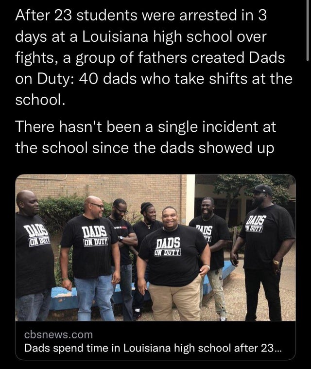 School - After 23 students were arrested in 3 days at a Louisiana high school over fights, a group of fathers created Dads on Duty 40 dads who take shifts at the school. There hasn't been a single incident at the school since the dads showed up Mads Duty 